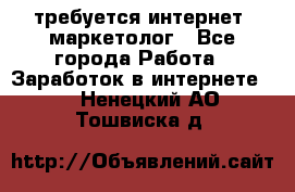 требуется интернет- маркетолог - Все города Работа » Заработок в интернете   . Ненецкий АО,Тошвиска д.